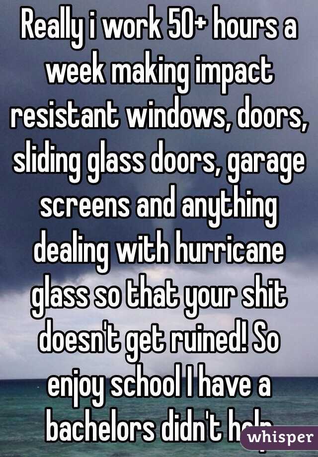 Really i work 50+ hours a week making impact resistant windows, doors, sliding glass doors, garage screens and anything dealing with hurricane glass so that your shit doesn't get ruined! So enjoy school I have a bachelors didn't help