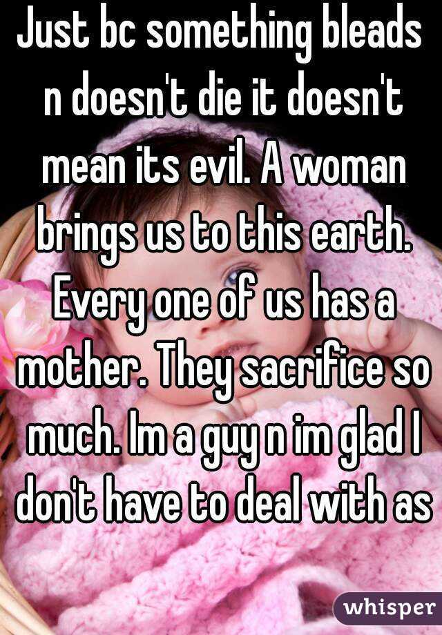 Just bc something bleads n doesn't die it doesn't mean its evil. A woman brings us to this earth. Every one of us has a mother. They sacrifice so much. Im a guy n im glad I don't have to deal with as 