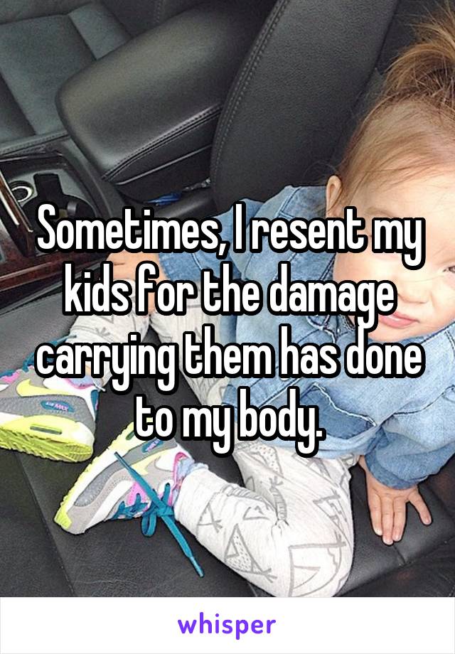 Sometimes, I resent my kids for the damage carrying them has done to my body.