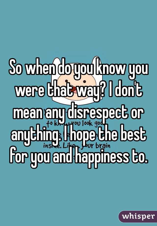 So when do you know you were that way? I don't  mean any disrespect or anything. I hope the best for you and happiness to.