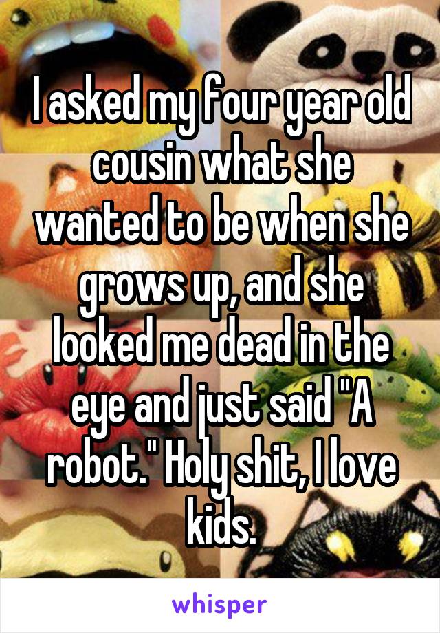 I asked my four year old cousin what she wanted to be when she grows up, and she looked me dead in the eye and just said "A robot." Holy shit, I love kids.