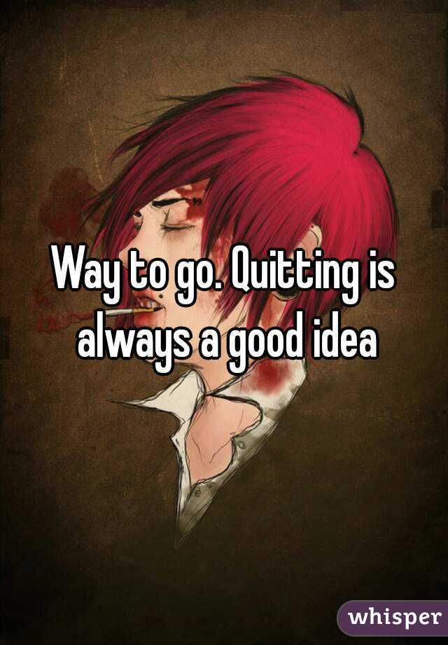 Way to go. Quitting is always a good idea