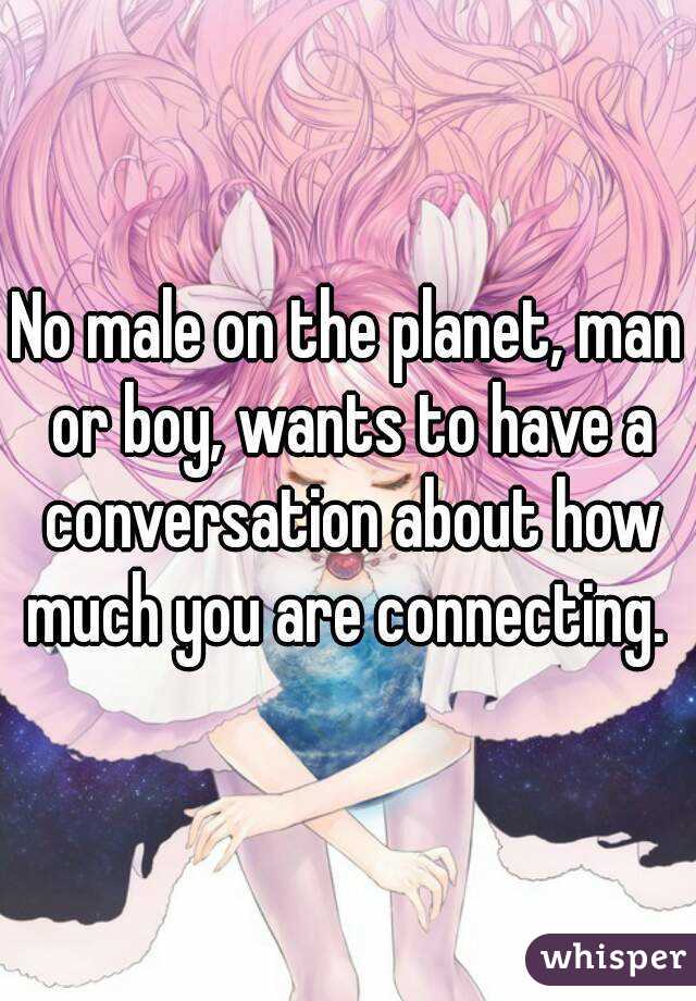 No male on the planet, man or boy, wants to have a conversation about how much you are connecting. 