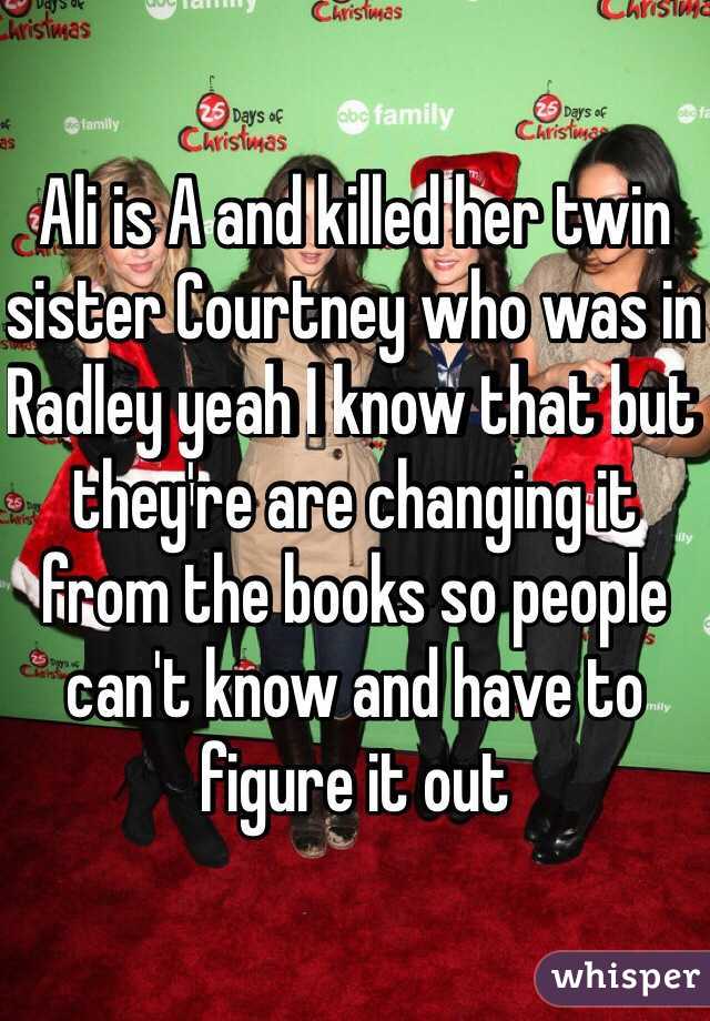 Ali is A and killed her twin sister Courtney who was in Radley yeah I know that but they're are changing it from the books so people can't know and have to figure it out 