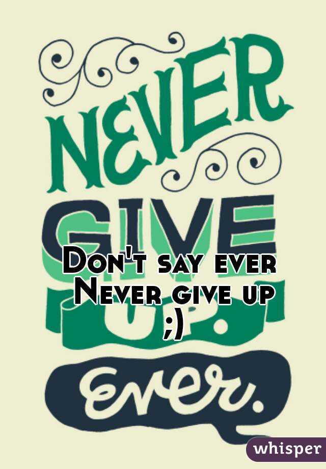 Don't say ever 
Never give up
;)