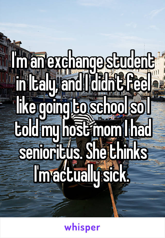 I'm an exchange student in Italy, and I didn't feel like going to school so I told my host mom I had senioritus. She thinks I'm actually sick. 