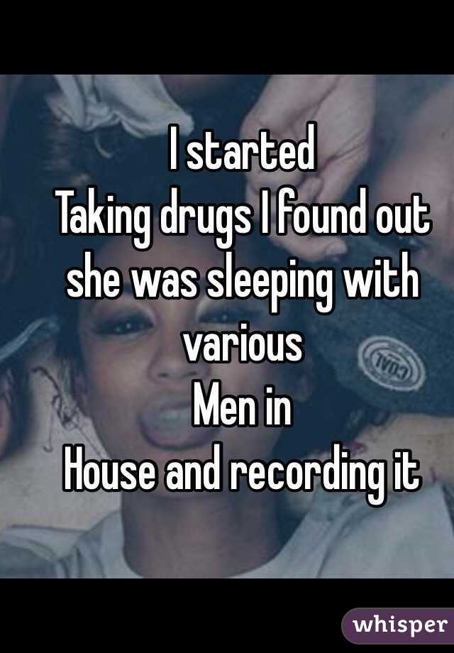 I started
Taking drugs I found out she was sleeping with various
Men in 
House and recording it 
