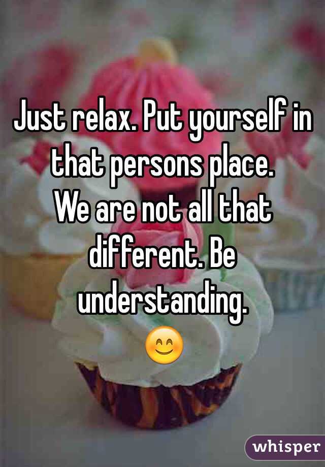 Just relax. Put yourself in that persons place.
We are not all that different. Be understanding.
😊