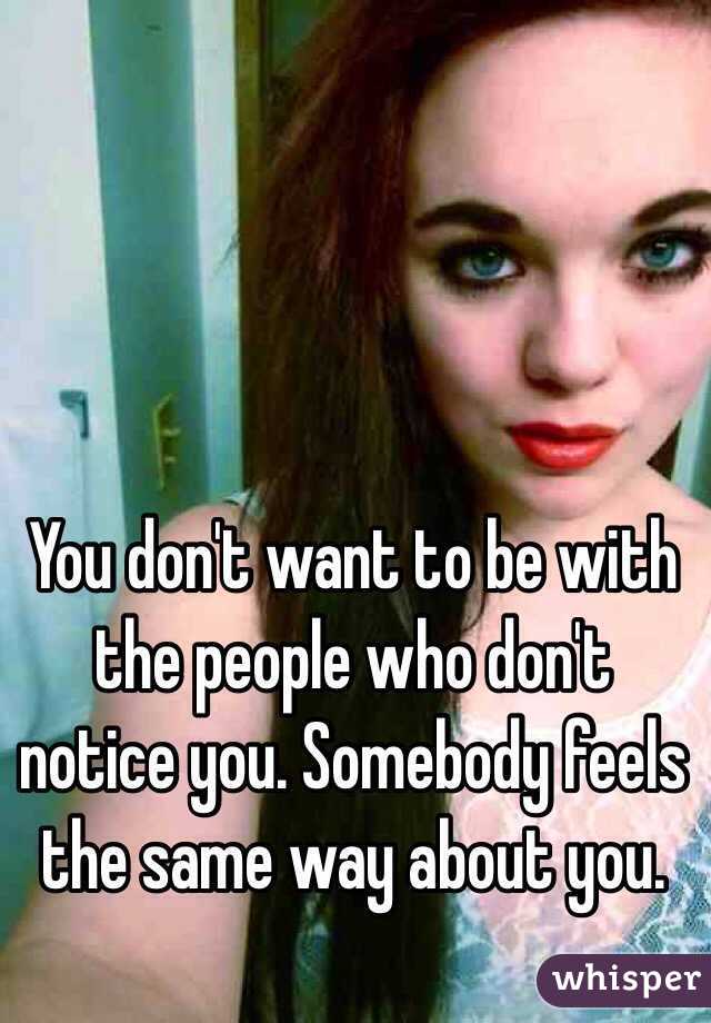 You don't want to be with the people who don't notice you. Somebody feels the same way about you.