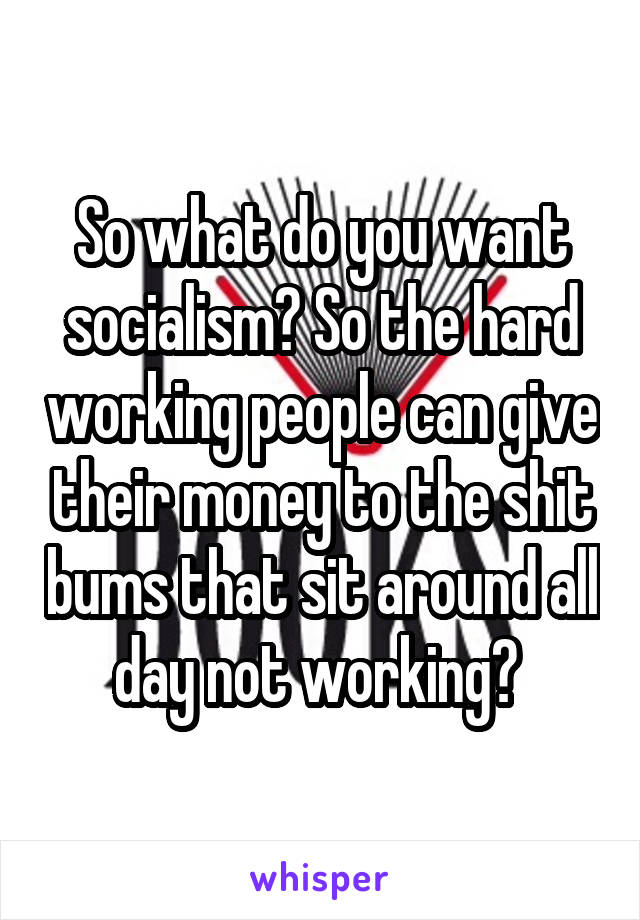 So what do you want socialism? So the hard working people can give their money to the shit bums that sit around all day not working? 