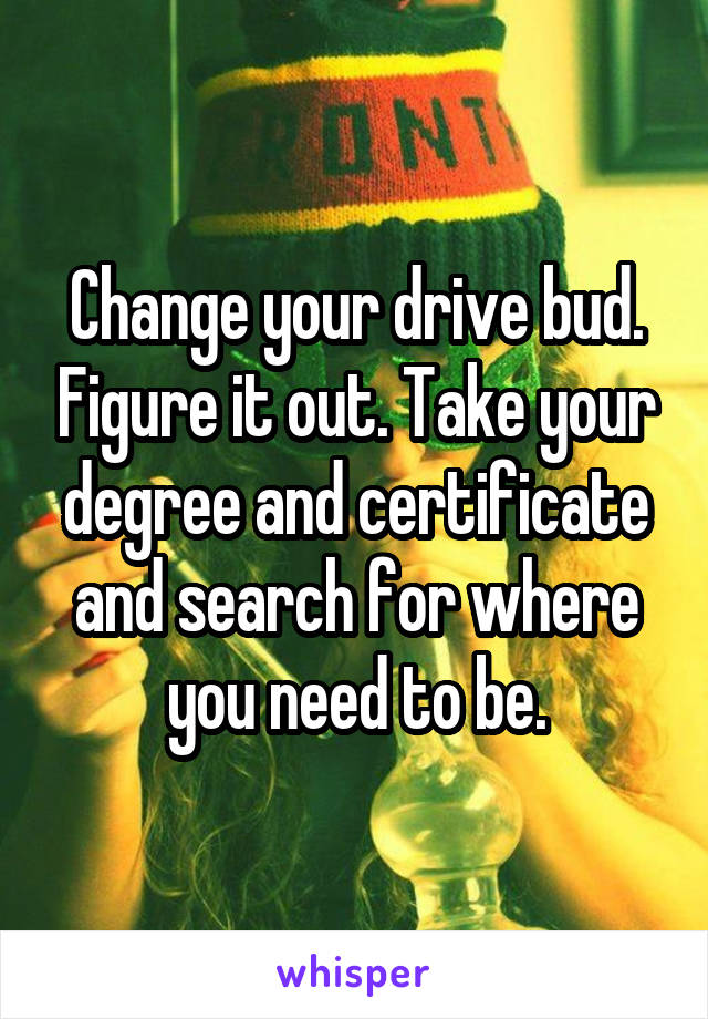 Change your drive bud. Figure it out. Take your degree and certificate and search for where you need to be.