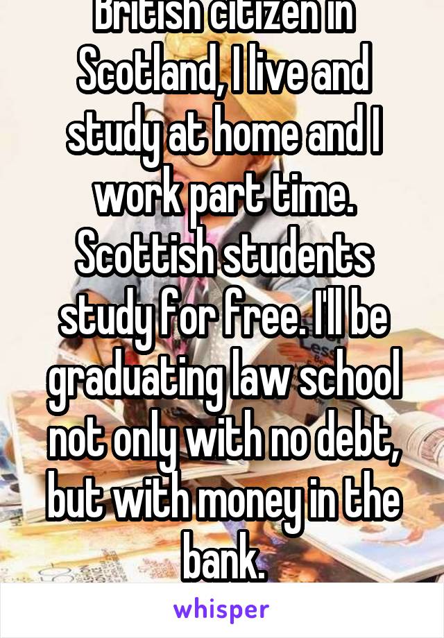 I'm studying law as a British citizen in Scotland, I live and study at home and I work part time. Scottish students study for free. I'll be graduating law school not only with no debt, but with money in the bank.
The American system is so fucked up. 