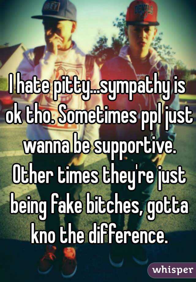I hate pitty...sympathy is ok tho. Sometimes ppl just wanna be supportive. Other times they're just being fake bitches, gotta kno the difference.