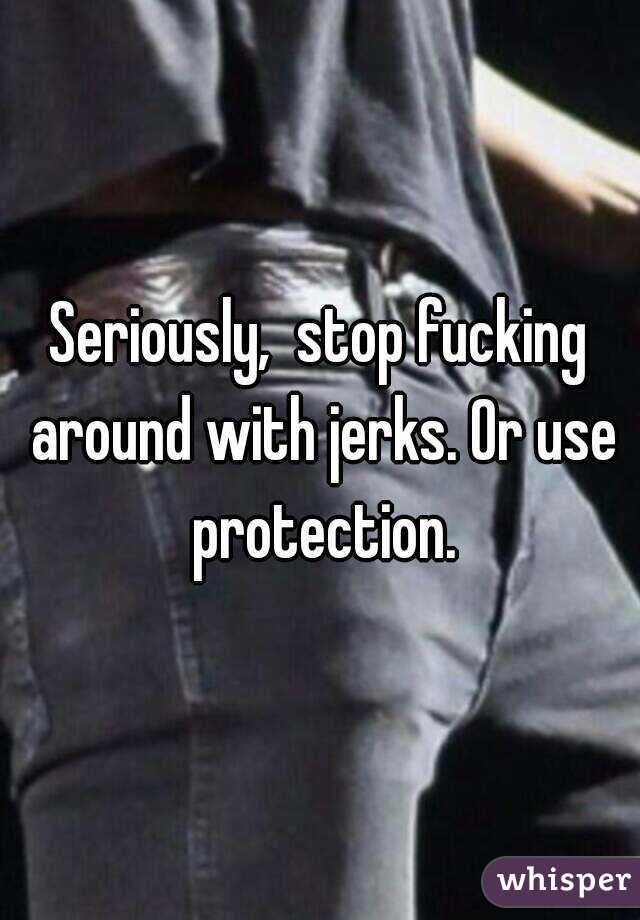 Seriously,  stop fucking around with jerks. Or use protection.