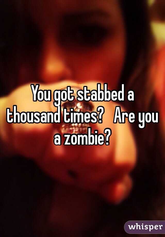 You got stabbed a thousand times?   Are you a zombie?