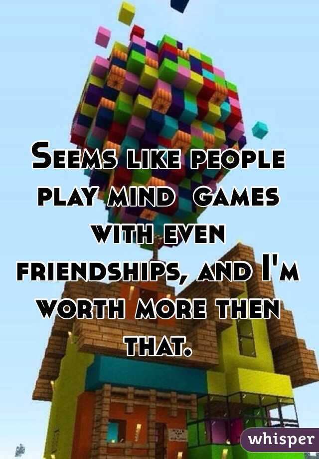 Seems like people play mind  games with even friendships, and I'm worth more then that. 