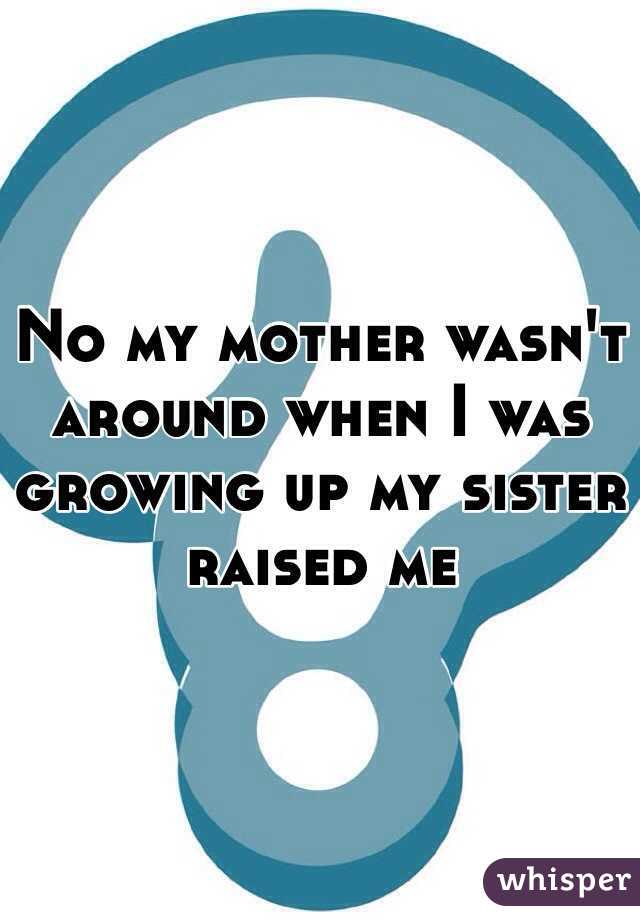 No my mother wasn't around when I was growing up my sister raised me