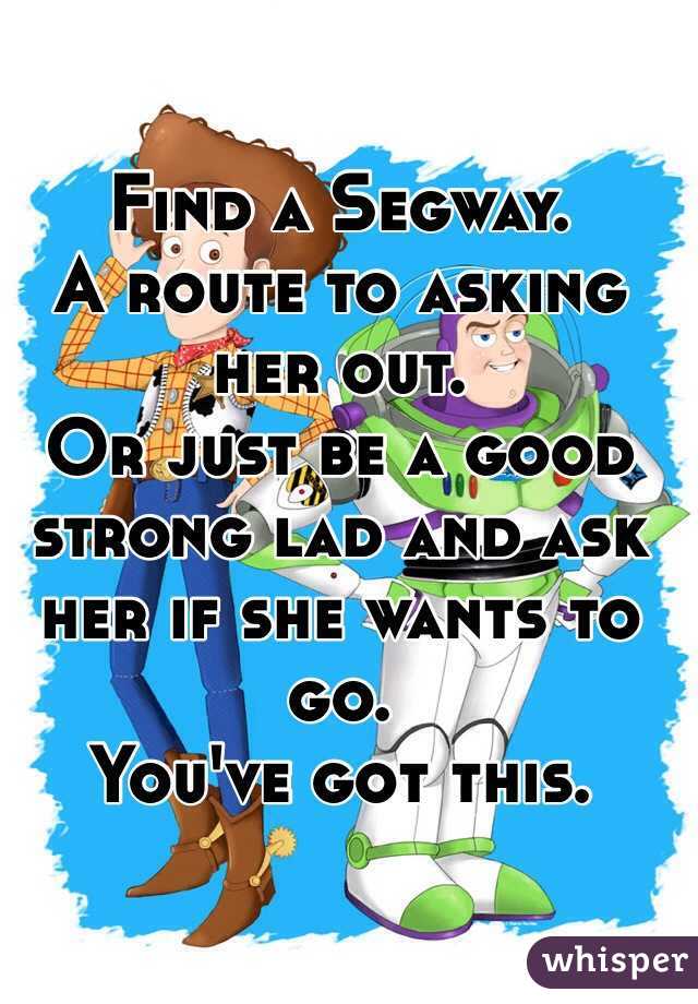 Find a Segway. 
A route to asking her out. 
Or just be a good strong lad and ask her if she wants to go. 
You've got this. 