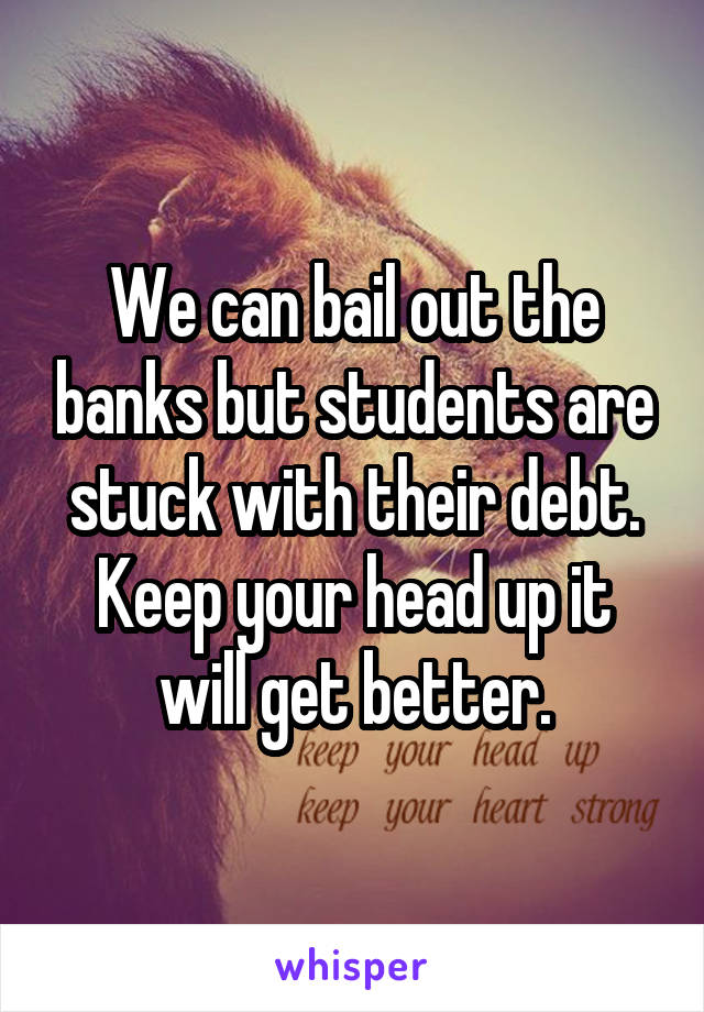 We can bail out the banks but students are stuck with their debt. Keep your head up it will get better.