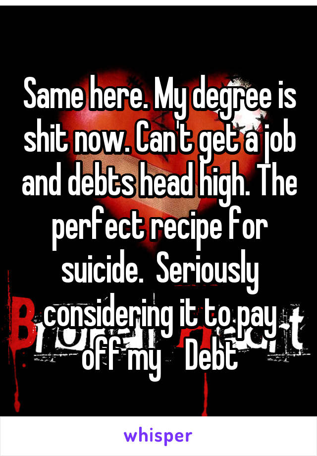 Same here. My degree is shit now. Can't get a job and debts head high. The perfect recipe for suicide.  Seriously considering it to pay off my    Debt