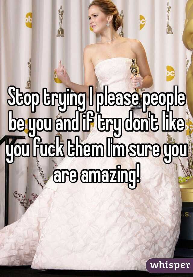 Stop trying I please people be you and if try don't like you fuck them I'm sure you are amazing!
