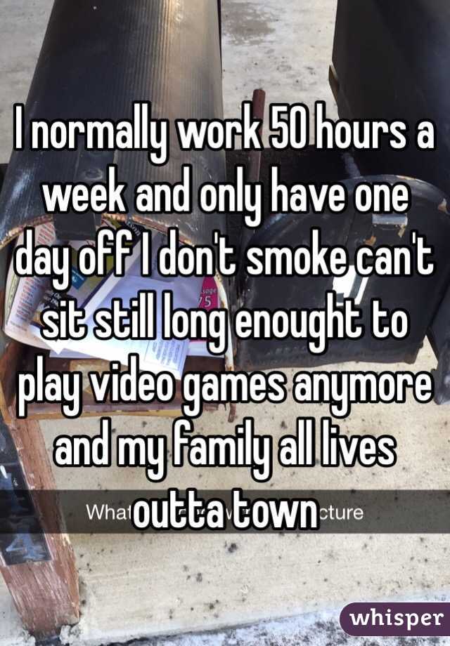 I normally work 50 hours a week and only have one day off I don't smoke can't sit still long enought to play video games anymore and my family all lives outta town 