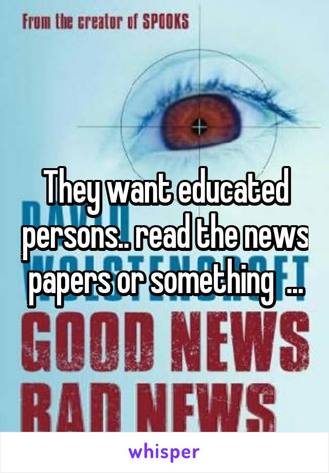 They want educated persons.. read the news papers or something  ...