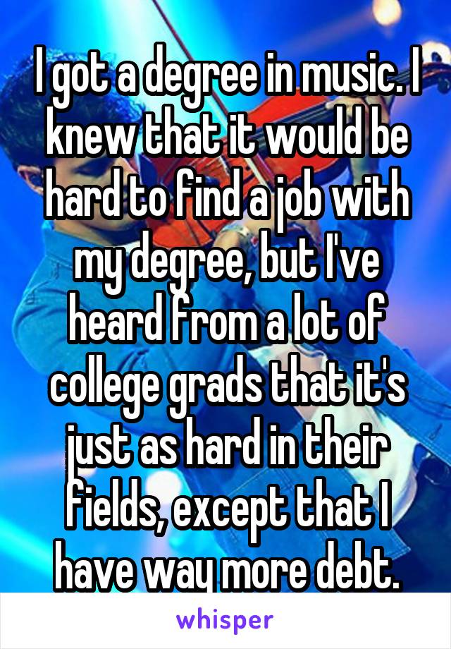 I got a degree in music. I knew that it would be hard to find a job with my degree, but I've heard from a lot of college grads that it's just as hard in their fields, except that I have way more debt.