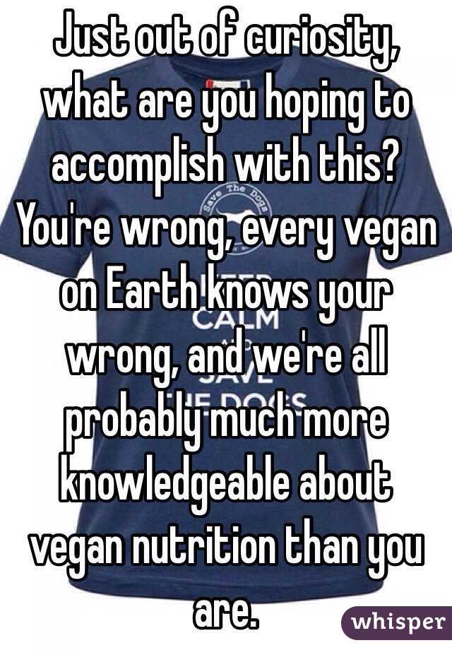 Just out of curiosity, what are you hoping to accomplish with this? You're wrong, every vegan on Earth knows your wrong, and we're all probably much more knowledgeable about vegan nutrition than you are.
