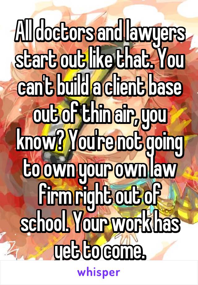 All doctors and lawyers start out like that. You can't build a client base out of thin air, you know? You're not going to own your own law firm right out of school. Your work has yet to come.