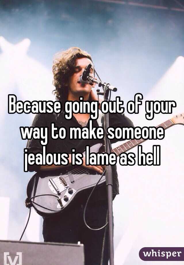 Because going out of your way to make someone jealous is lame as hell 