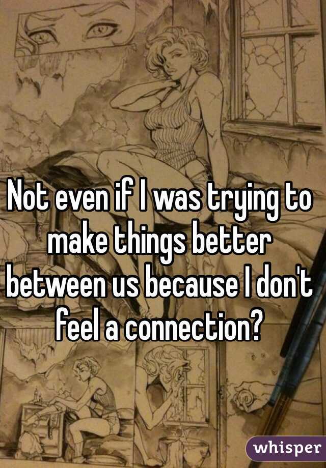 Not even if I was trying to make things better between us because I don't feel a connection?