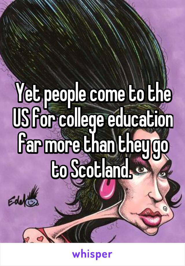 Yet people come to the US for college education far more than they go to Scotland. 