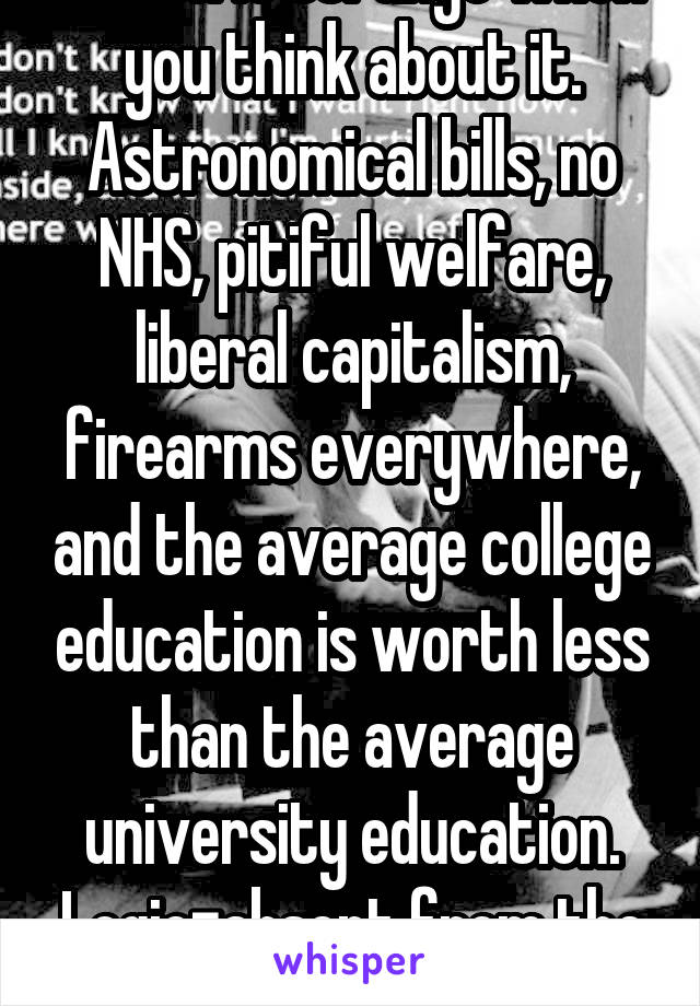 Which is strange when you think about it. Astronomical bills, no NHS, pitiful welfare, liberal capitalism, firearms everywhere, and the average college education is worth less than the average university education. Logic=absent from the equation. 