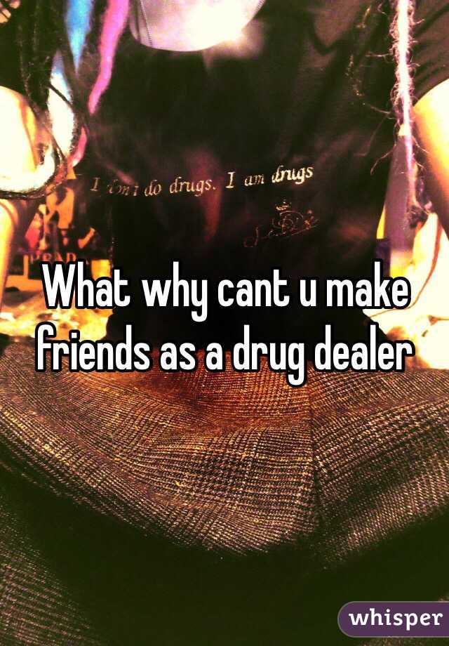 What why cant u make friends as a drug dealer
