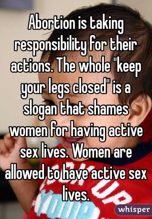 Abortion is taking responsibility for their actions. The whole "keep your legs closed" is a slogan that shames women for having active sex lives. Women are allowed to have active sex lives. 