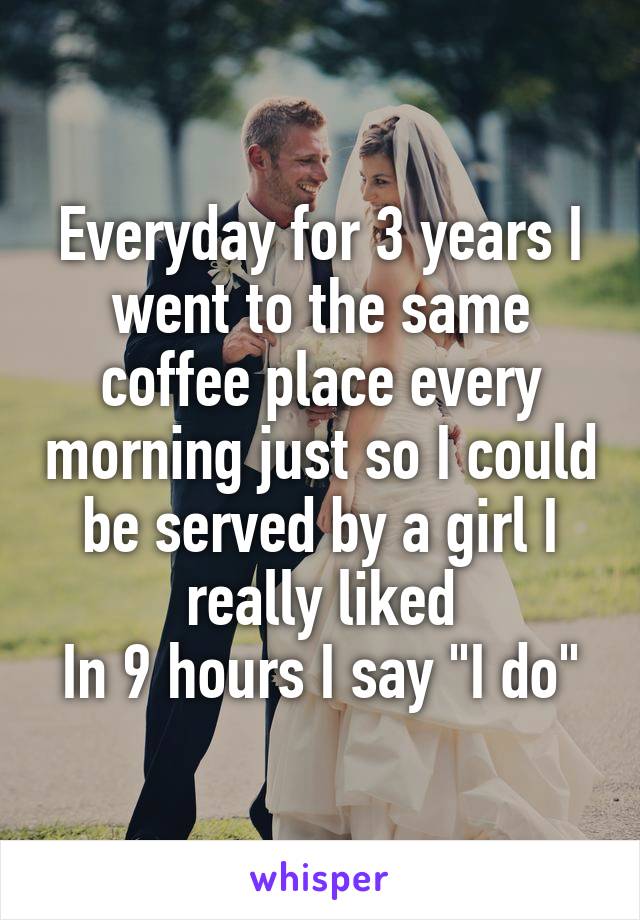 Everyday for 3 years I went to the same coffee place every morning just so I could be served by a girl I really liked
In 9 hours I say "I do"