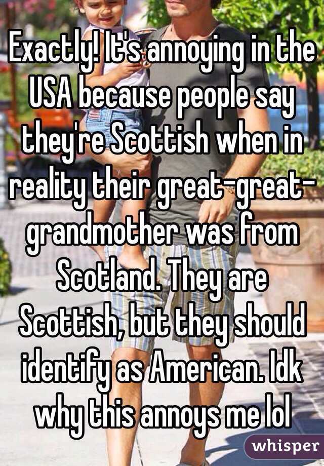 Exactly! It's annoying in the USA because people say they're Scottish when in reality their great-great-grandmother was from Scotland. They are Scottish, but they should identify as American. Idk why this annoys me lol