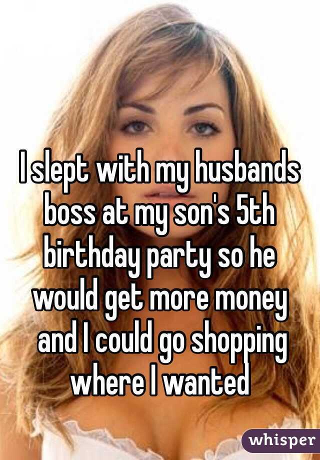 I slept with my husbands boss at my son's 5th birthday party so he 
would get more money
 and I could go shopping where I wanted