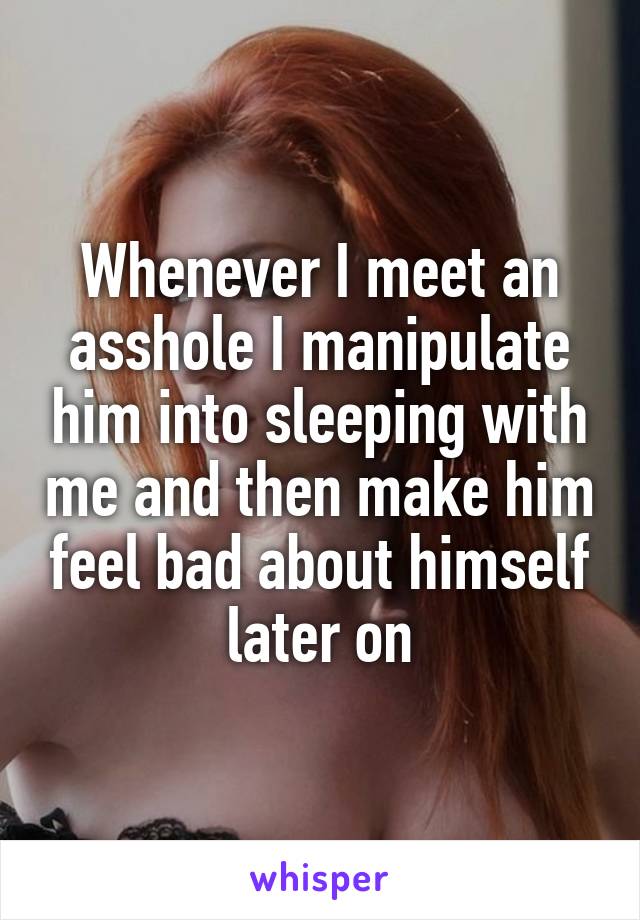Whenever I meet an asshole I manipulate him into sleeping with me and then make him feel bad about himself later on