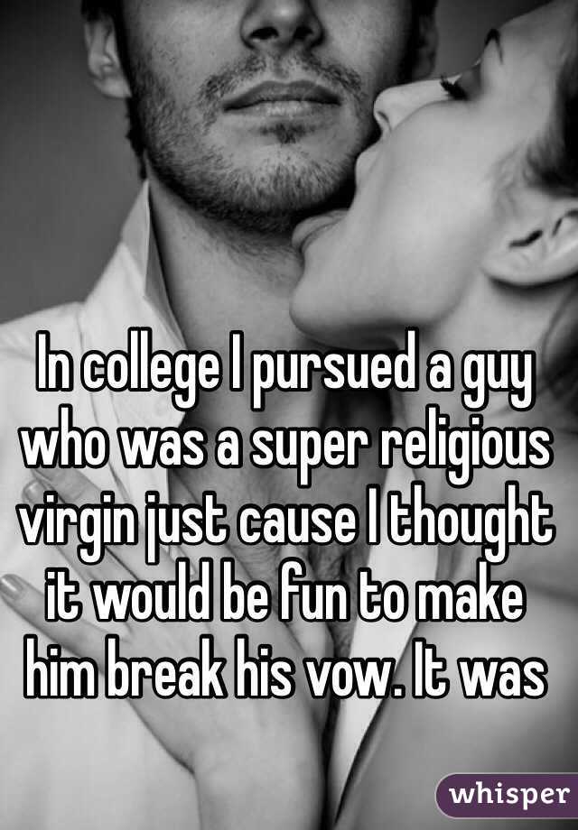 In college I pursued a guy who was a super religious virgin just cause I thought it would be fun to make 
him break his vow. It was