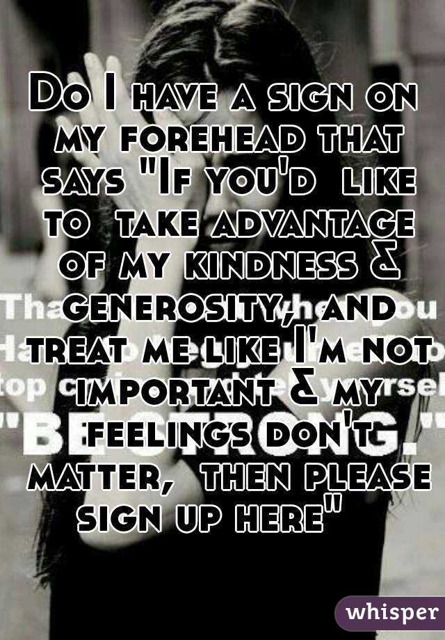 Do I have a sign on my forehead that says "If you'd  like to  take advantage of my kindness & generosity,  and treat me like I'm not important & my feelings don't matter,  then please sign up here"   