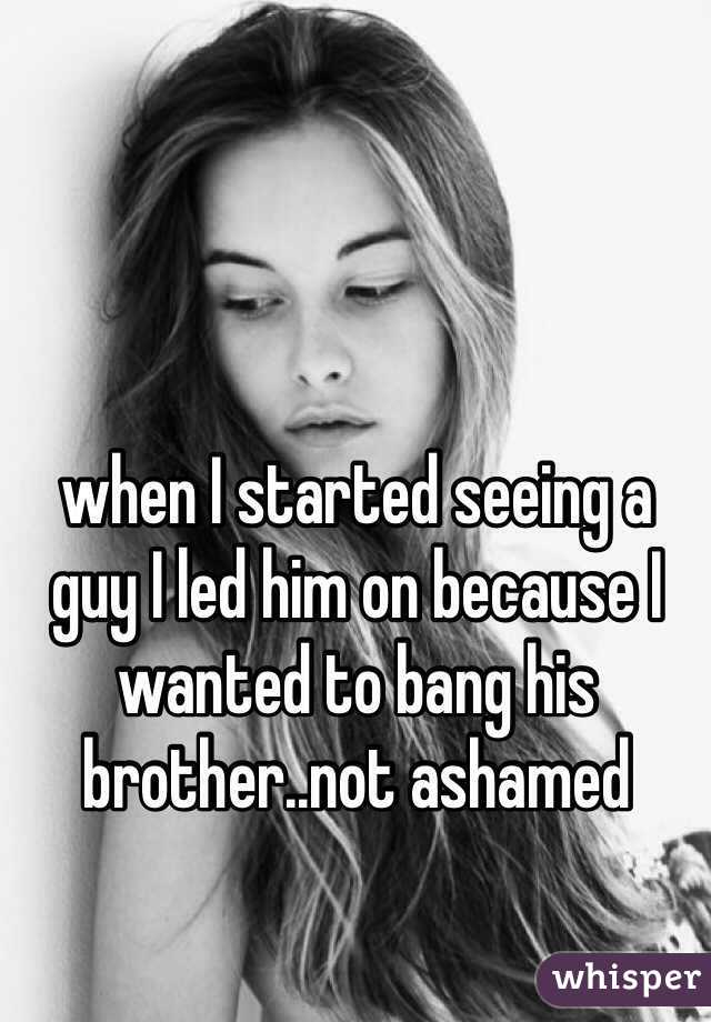 when I started seeing a guy I led him on because I wanted to bang his brother..not ashamed 