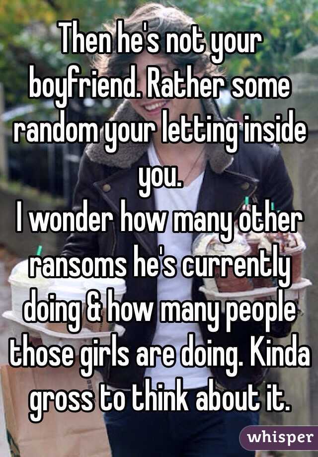 Then he's not your boyfriend. Rather some random your letting inside you. 
I wonder how many other ransoms he's currently doing & how many people those girls are doing. Kinda gross to think about it.