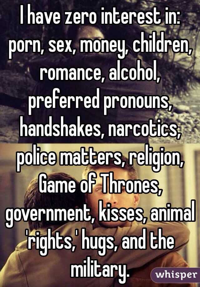 I have zero interest in:
porn, sex, money, children, romance, alcohol, preferred pronouns, handshakes, narcotics, police matters, religion, Game of Thrones, government, kisses, animal 'rights,' hugs, and the military. 