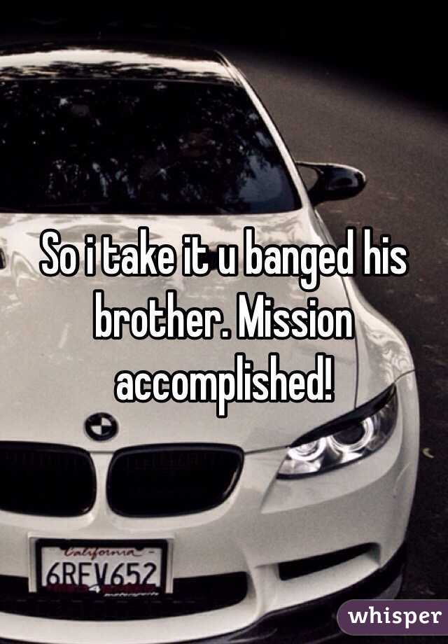 So i take it u banged his brother. Mission accomplished!