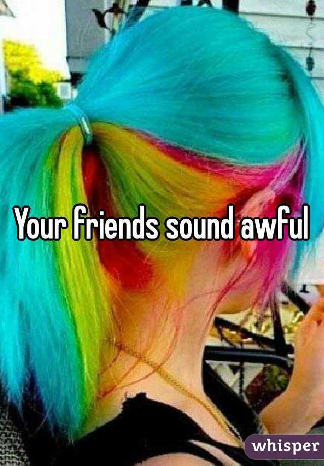 Your friends sound awful