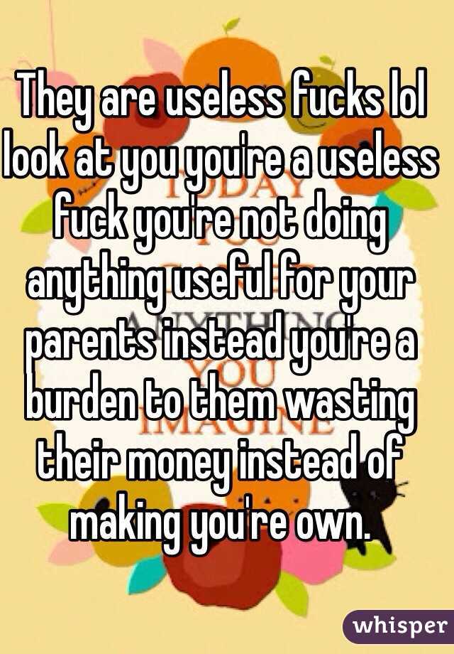 They are useless fucks lol look at you you're a useless fuck you're not doing anything useful for your parents instead you're a burden to them wasting their money instead of making you're own. 