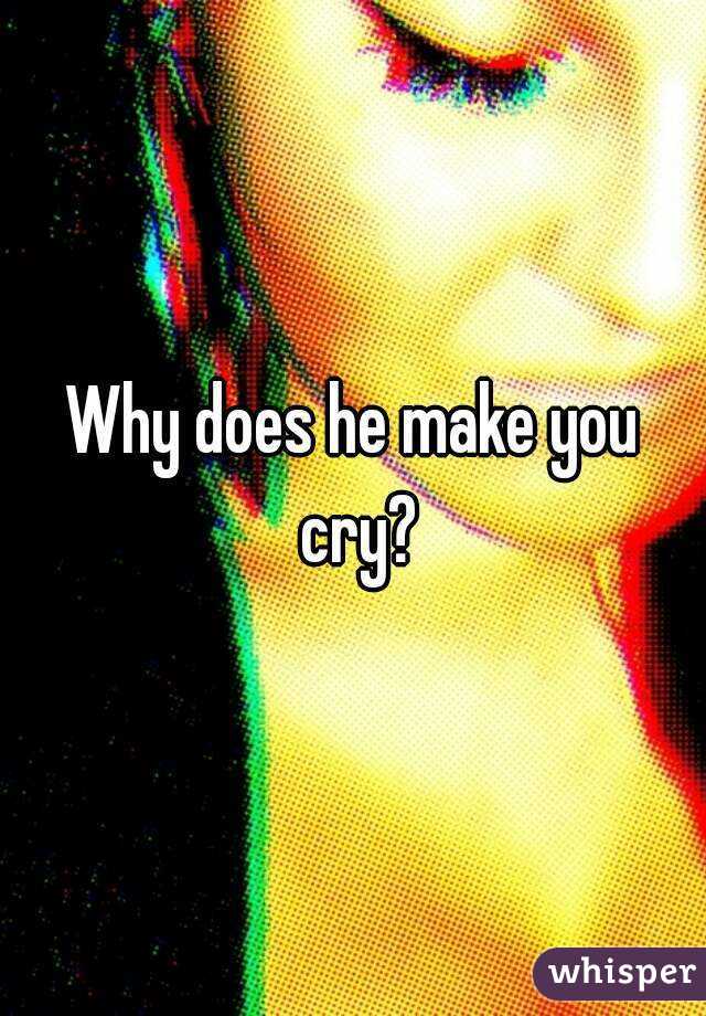 Why does he make you cry?
