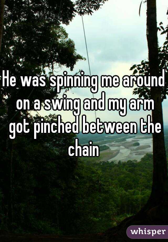 He was spinning me around on a swing and my arm got pinched between the chain 